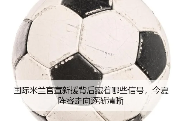国际米兰官宣新援背后藏着哪些信号，今夏阵容走向逐渐清晰