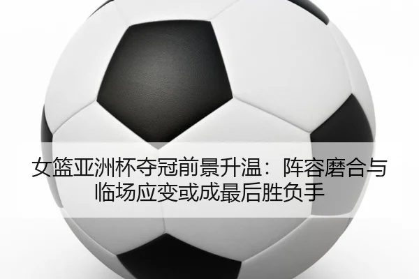 女篮亚洲杯夺冠前景升温：阵容磨合与临场应变或成最后胜负手