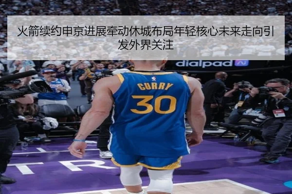 火箭续约申京进展牵动休城布局年轻核心未来走向引发外界关注